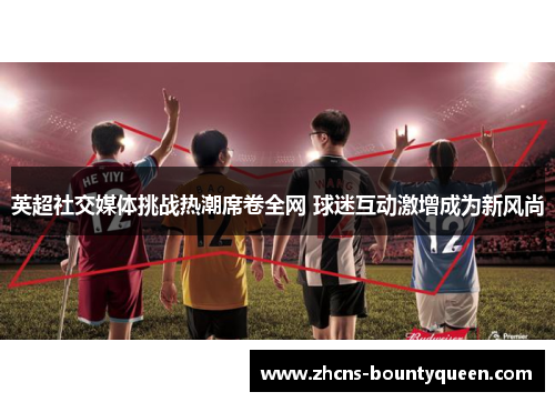 英超社交媒体挑战热潮席卷全网 球迷互动激增成为新风尚 英超社交媒体挑战热潮席卷全网 球迷互动激增成为新风尚