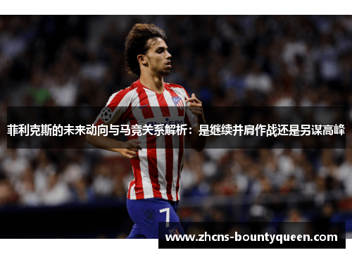 菲利克斯的未来动向与马竞关系解析：是继续并肩作战还是另谋高峰