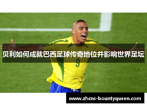 贝利如何成就巴西足球传奇地位并影响世界足坛 贝利如何成就巴西足球传奇地位并影响世界足坛