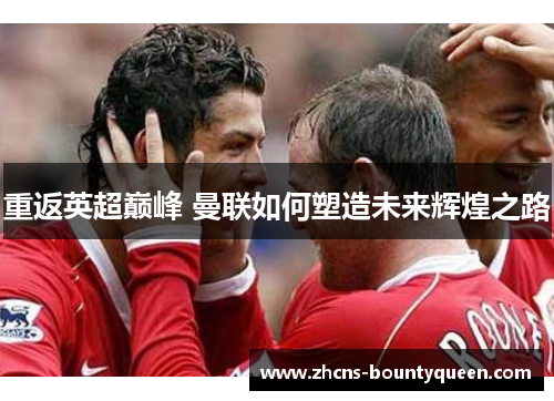 重返英超巅峰 曼联如何塑造未来辉煌之路