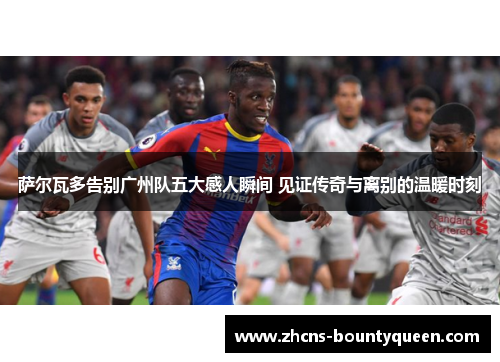 萨尔瓦多告别广州队五大感人瞬间 见证传奇与离别的温暖时刻