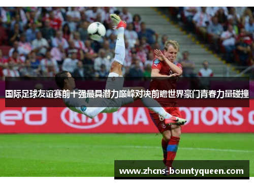 国际足球友谊赛前十强最具潜力巅峰对决前瞻世界豪门青春力量碰撞 国际足球友谊赛前十强最具潜力巅峰对决前瞻世界豪门青春力量碰撞