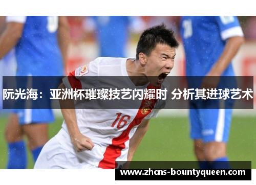 阮光海：亚洲杯璀璨技艺闪耀时 分析其进球艺术