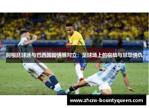 阿根廷球迷与巴西国脚情感对立:足球场上的宿敌与恩怨情仇 阿根廷球迷与巴西国脚情感对立:足球场上的宿敌与恩怨情仇