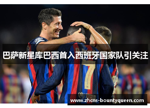 巴萨新星库巴西首入西班牙国家队引关注 巴萨新星库巴西首入西班牙国家队引关注