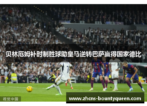 贝林厄姆补时制胜球助皇马逆转巴萨赢得国家德比 贝林厄姆补时制胜球助皇马逆转巴萨赢得国家德比