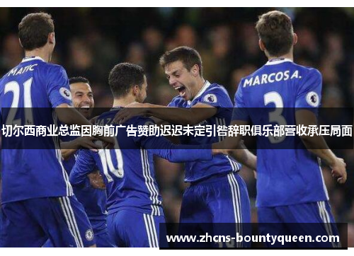 切尔西商业总监因胸前广告赞助迟迟未定引咎辞职俱乐部营收承压局面 切尔西商业总监因胸前广告赞助迟迟未定引咎辞职俱乐部营收承压局面
